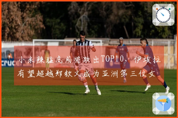 小米辣猛虎或将跌出TOP10，伊埃拉有望超越郑钦文成为亚洲第三位女子球员