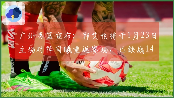 广州男篮宣布：郭艾伦将于1月23日主场对阵同曦重返赛场，已缺战14场比赛。