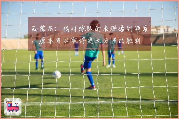 西蒙尼：我对球队的表现感到满意，原本可以取得更大分差的胜利