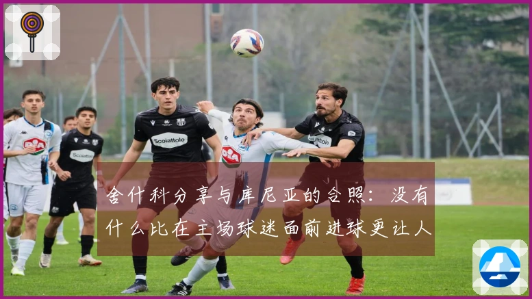 舍什科分享与库尼亚的合照：没有什么比在主场球迷面前进球更让人兴奋的了