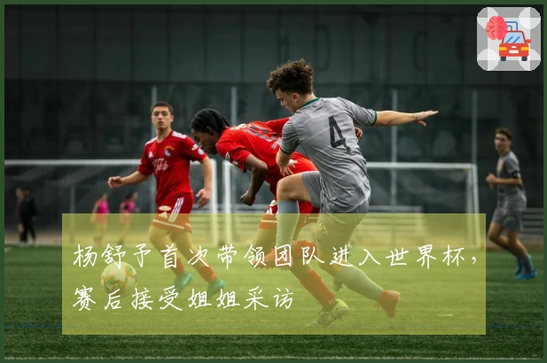 杨舒予首次带领团队进入世界杯，赛后接受姐姐采访