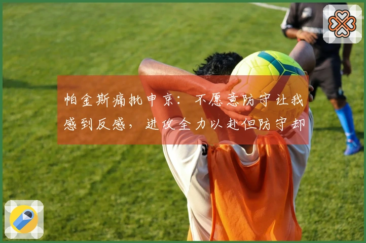 帕金斯痛批申京：不愿意防守让我感到反感，进攻全力以赴但防守却仅有40%努力