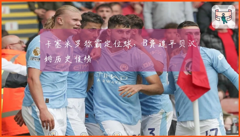 卡塞米罗称霸定位球，B费追平贝汉姆历史佳绩