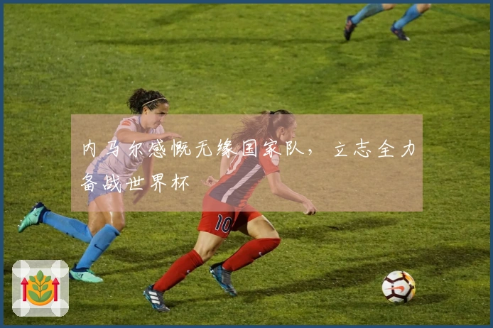 内马尔感慨无缘国家队，立志全力备战世界杯