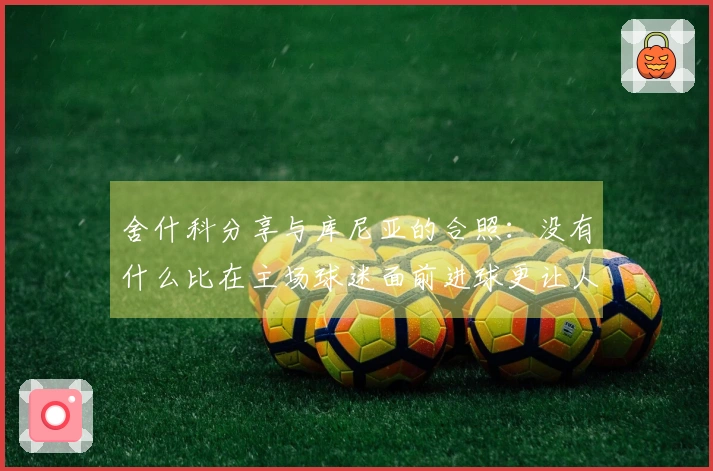 舍什科分享与库尼亚的合照：没有什么比在主场球迷面前进球更让人兴奋的了