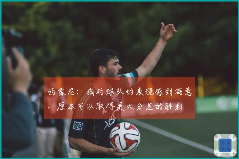 西蒙尼：我对球队的表现感到满意，原本可以取得更大分差的胜利