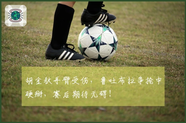 胡金秋手臂受伤，鲁吐布拉争抢中硬掰，赛后期待无碍！