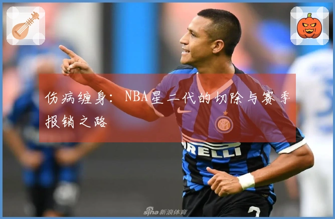伤病缠身：NBA星二代的切除与赛季报销之路