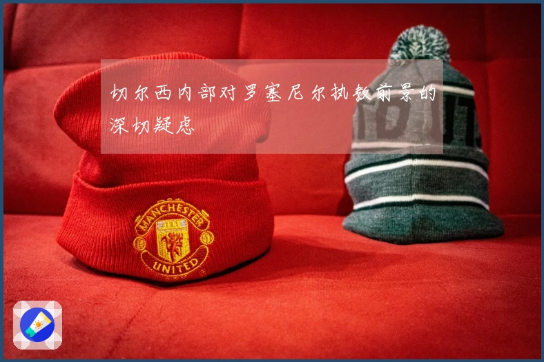 切尔西内部对罗塞尼尔执教前景的深切疑虑