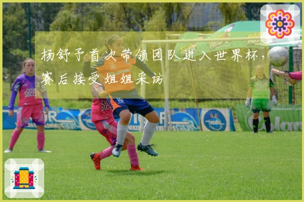 杨舒予首次带领团队进入世界杯，赛后接受姐姐采访